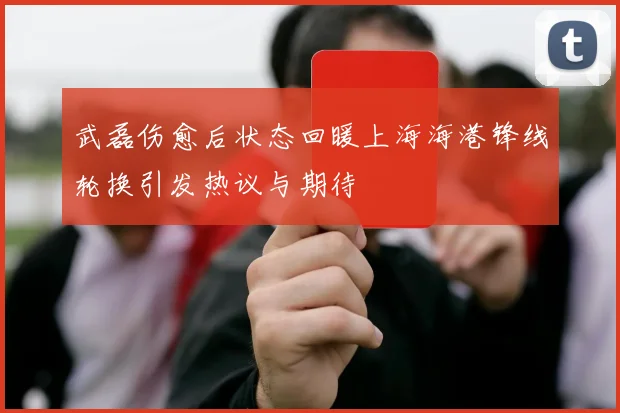 武磊伤愈后状态回暖上海海港锋线轮换引发热议与期待