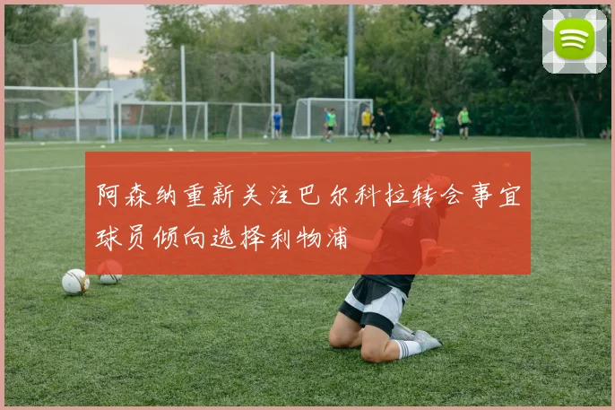 阿森纳重新关注巴尔科拉转会事宜球员倾向选择利物浦