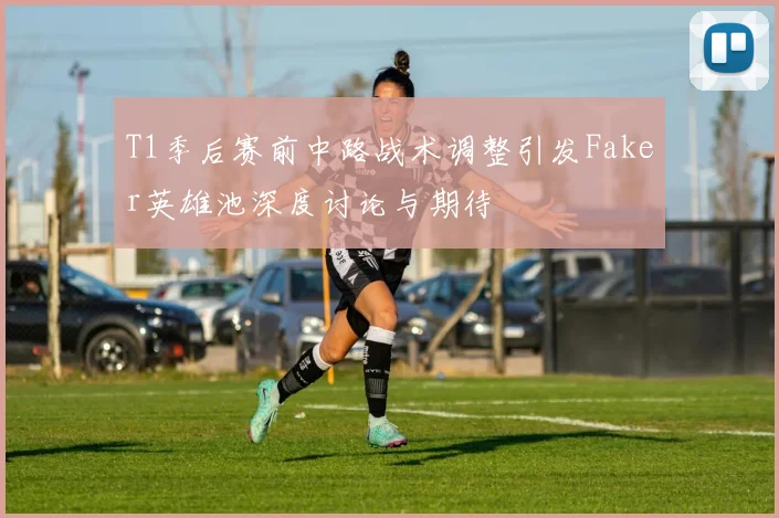 T1季后赛前中路战术调整引发Faker英雄池深度讨论与期待