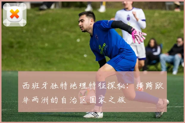西班牙独特地理特征探秘：横跨欧非两洲的自治区国家之旅