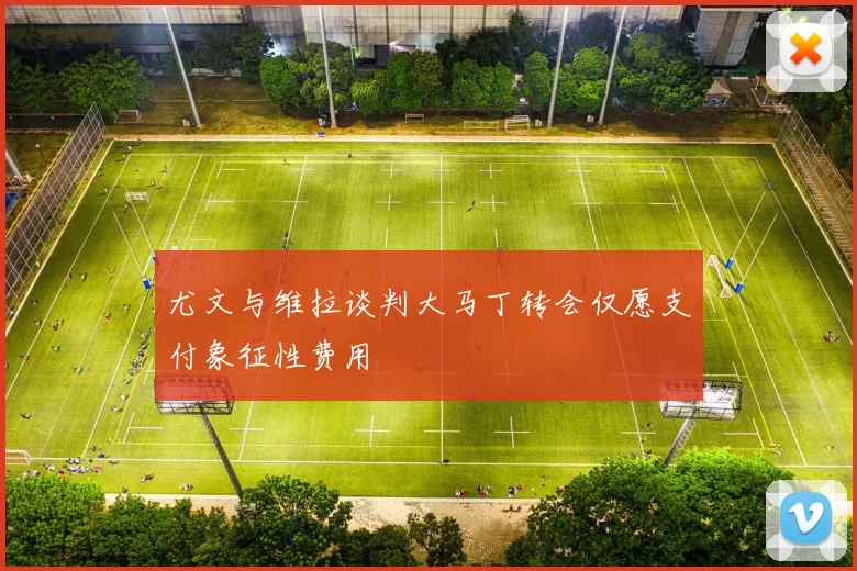 尤文与维拉谈判大马丁转会仅愿支付象征性费用