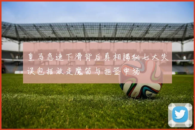 皇马急速下滑背后真相揭秘七大失误包括放走魔笛与拒签中场