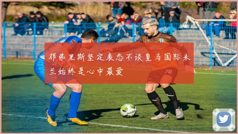 邓弗里斯坚定表态不谈皇马国际米兰始终是心中最爱