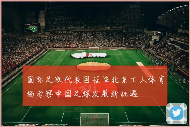 国际足联代表团莅临北京工人体育场考察中国足球发展新机遇