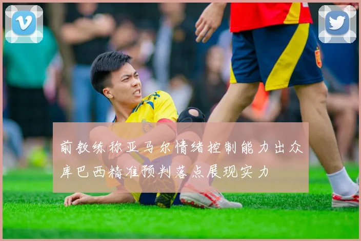 前教练称亚马尔情绪控制能力出众库巴西精准预判落点展现实力