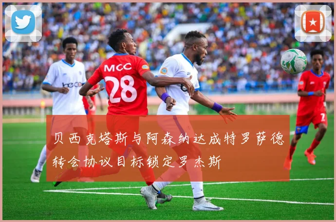 贝西克塔斯与阿森纳达成特罗萨德转会协议目标锁定罗杰斯