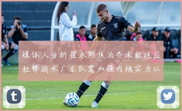 媒体人分析崔永熙焦泊乔未能适应杜锋战术广东队需加强内线实力以提升竞争力
