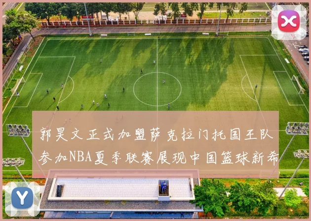 郭昊文正式加盟萨克拉门托国王队参加NBA夏季联赛展现中国篮球新希望