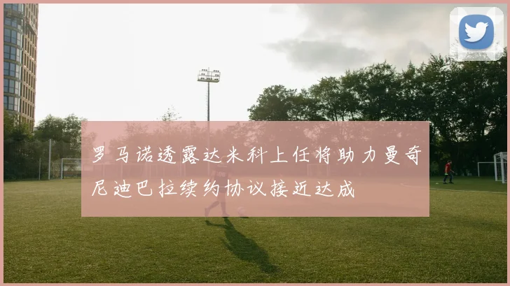 罗马诺透露达米科上任将助力曼奇尼迪巴拉续约协议接近达成