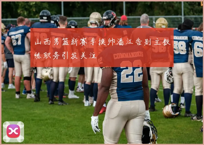 山西男篮新赛季换帅潘江告别主教练职务引发关注