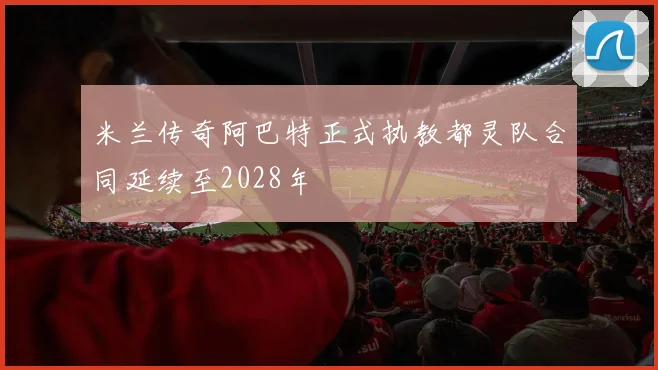 米兰传奇阿巴特正式执教都灵队合同延续至2028年