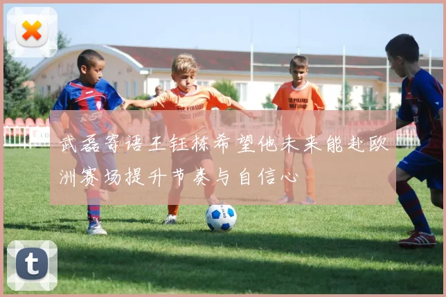 武磊寄语王钰栋希望他未来能赴欧洲赛场提升节奏与自信心