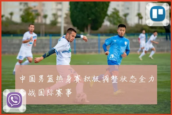 中国男篮热身赛积极调整状态全力备战国际赛事
