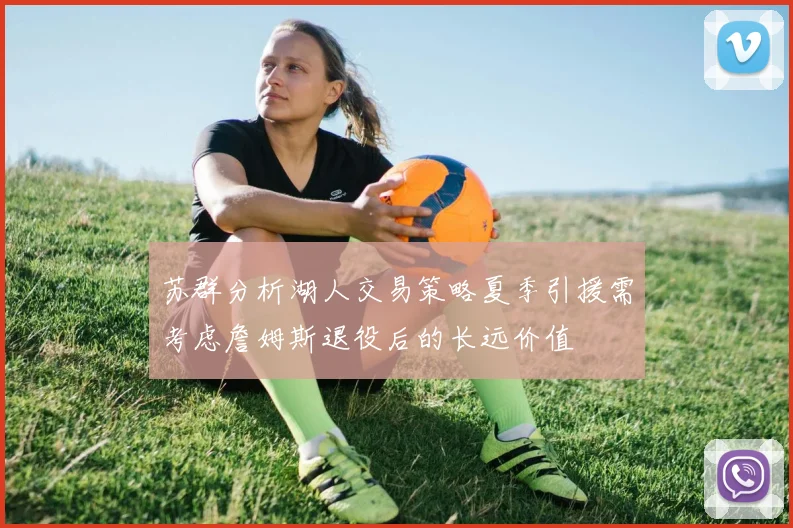 苏群分析湖人交易策略夏季引援需考虑詹姆斯退役后的长远价值