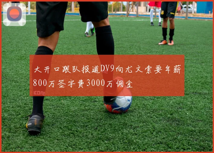 大开口跟队报道DV9向尤文索要年薪800万签字费3000万佣金