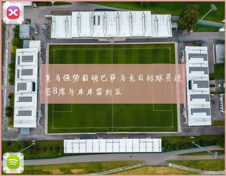 皇马强势截胡巴萨马竞目标球员连签B席与库库雷利亚
