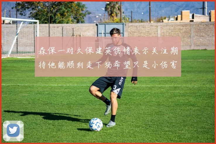 森保一对久保建英伤情表示关注期待他能顺利走下场希望只是小伤害