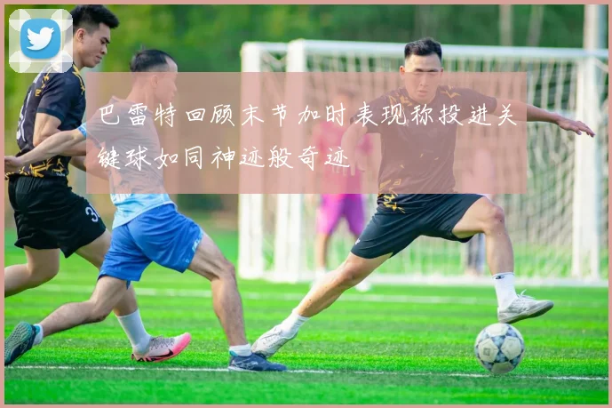 巴雷特回顾末节加时表现称投进关键球如同神迹般奇迹