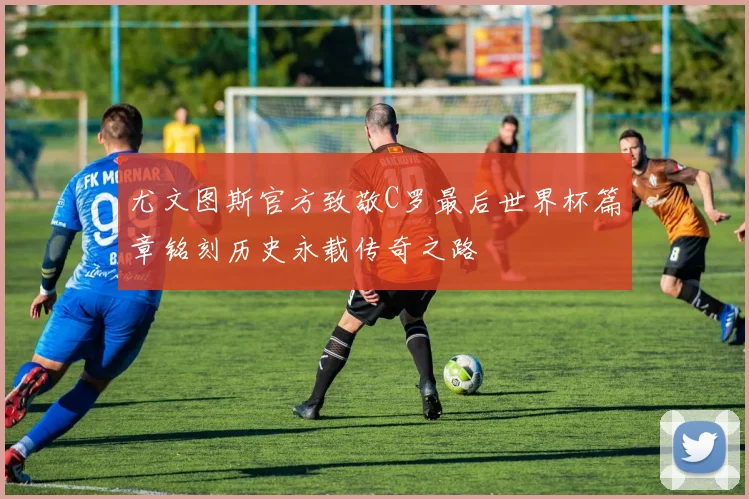 尤文图斯官方致敬C罗最后世界杯篇章铭刻历史永载传奇之路