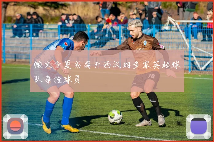 鲍文今夏或离开西汉姆多家英超球队争抢球员