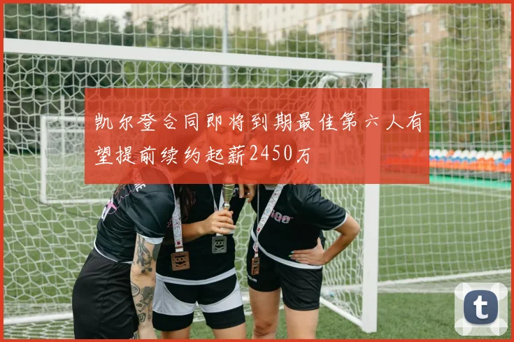 凯尔登合同即将到期最佳第六人有望提前续约起薪2450万