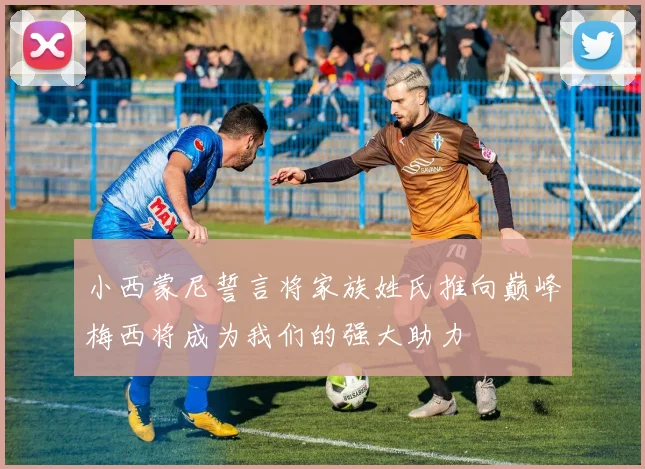 小西蒙尼誓言将家族姓氏推向巅峰梅西将成为我们的强大助力