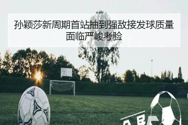 孙颖莎新周期首站抽到强敌接发球质量面临严峻考验（yaxin）